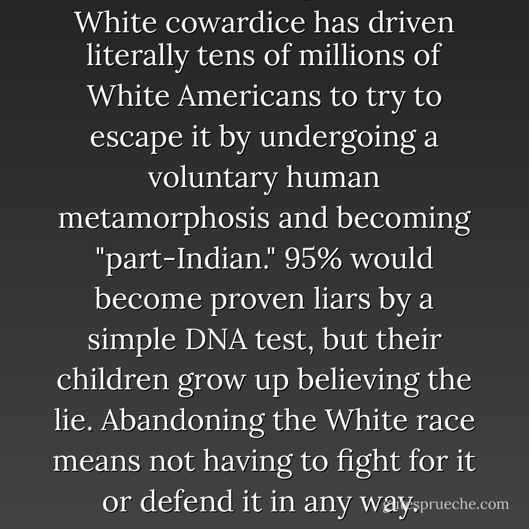 The acknowledgement of White cowardice has driven literally tens of millions of White Americans to try to escape it by undergoing a voluntary human metamorphosis and becoming "part-Indian." 95% would become proven liars by a simple DNA test, but their children grow up believing the lie. Abandoning the White race means not having to fight for it or defend it in any way.  - Frazier Glenn Miller