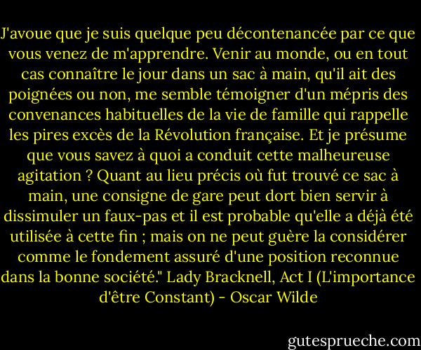 J'avoue que je suis quelque peu décontenancée par ce que vous venez de m'apprendre. Venir au monde, ou en tout cas connaître le jour dans un sac à main, qu'il ait des poignées ou non, me semble témoigner d'un mépris des convenances habituelles de la vie de famille qui rappelle les pires excès de la Révolution française. Et je présume que vous savez à quoi a conduit cette malheureuse agitation ? Quant au lieu précis où fut trouvé ce sac à main, une consigne de gare peut dort bien servir à dissimuler un faux-pas et il est probable qu'elle a déjà été utilisée à cette fin ; mais on ne peut guère la considérer comme le fondement assuré d'une position reconnue dans la bonne société."<br />Lady Bracknell, Act I (L'importance d'être Constant) - Oscar Wilde