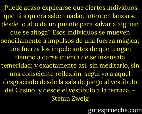 ¿Puede acaso explicarse que ciertos individuos, que ni siquiera saben nadar, intenten lanzarse desde lo alto de un puente para salvar a alguien que se ahoga? Esos individuos se mueven sencillamente a impulsos de una fuerza mágica; una fuerza los impele antes de que tengan tiempo a darse cuenta de se insensata temeridad; y exactamente así, sin meditarlo, sin una consciente reflexión, seguí yo a aquel desgraciado desde la sala de juego al vestíbulo del Casino, y desde el vestíbulo a la terraza. - Stefan Zweig