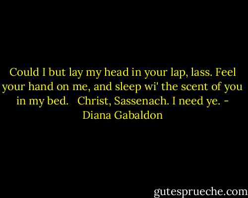 Could I but lay my head in your lap, lass. Feel your hand on me, and sleep wi' the scent of you in my bed. <br /><br />Christ, Sassenach. I need ye. - Diana Gabaldon