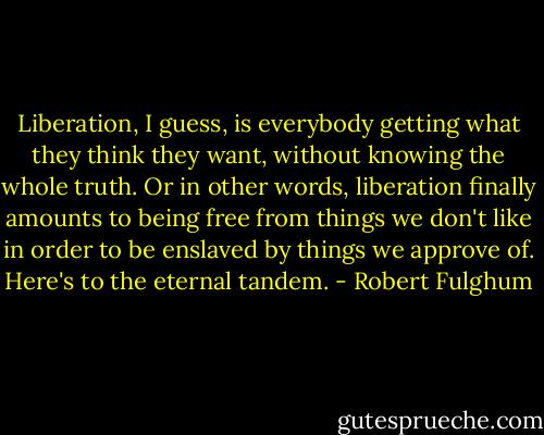 Liberation, I guess, is everybody getting what they think they want, without knowing the whole truth. Or in other words, liberation finally amounts to being free from things we don't like in order to be enslaved by things we approve of. Here's to the eternal tandem. - Robert Fulghum