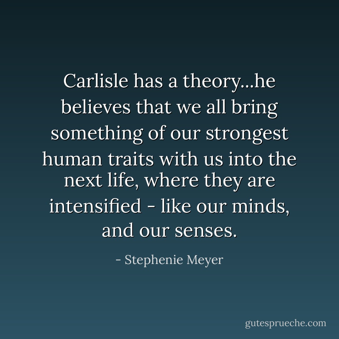 Carlisle has a theory...he believes that we all bring something of our strongest human traits with us into the next life, where they are intensified - like our minds, and our senses. - Stephenie Meyer