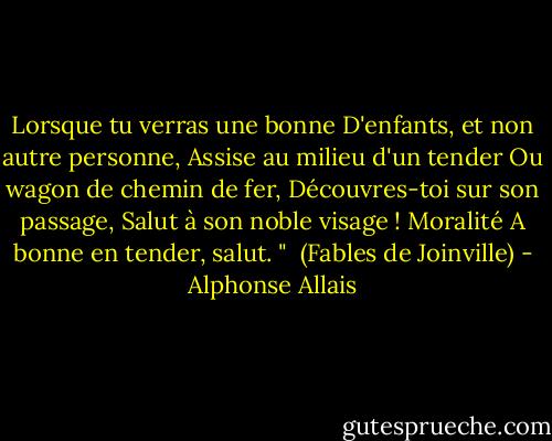 Lorsque tu verras une bonne<br />D'enfants, et non autre personne,<br />Assise au milieu d'un tender<br />Ou wagon de chemin de fer,<br />Découvres-toi sur son passage,<br />Salut à son noble visage !<br />Moralité<br />A bonne en tender, salut. "<br /><br />(Fables de Joinville) - Alphonse Allais
