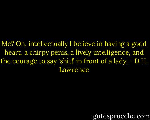 Me? Oh, intellectually I believe in having a good heart, a chirpy penis, a lively intelligence, and the courage to say ‘shit!’ in front of a lady. - D.H. Lawrence