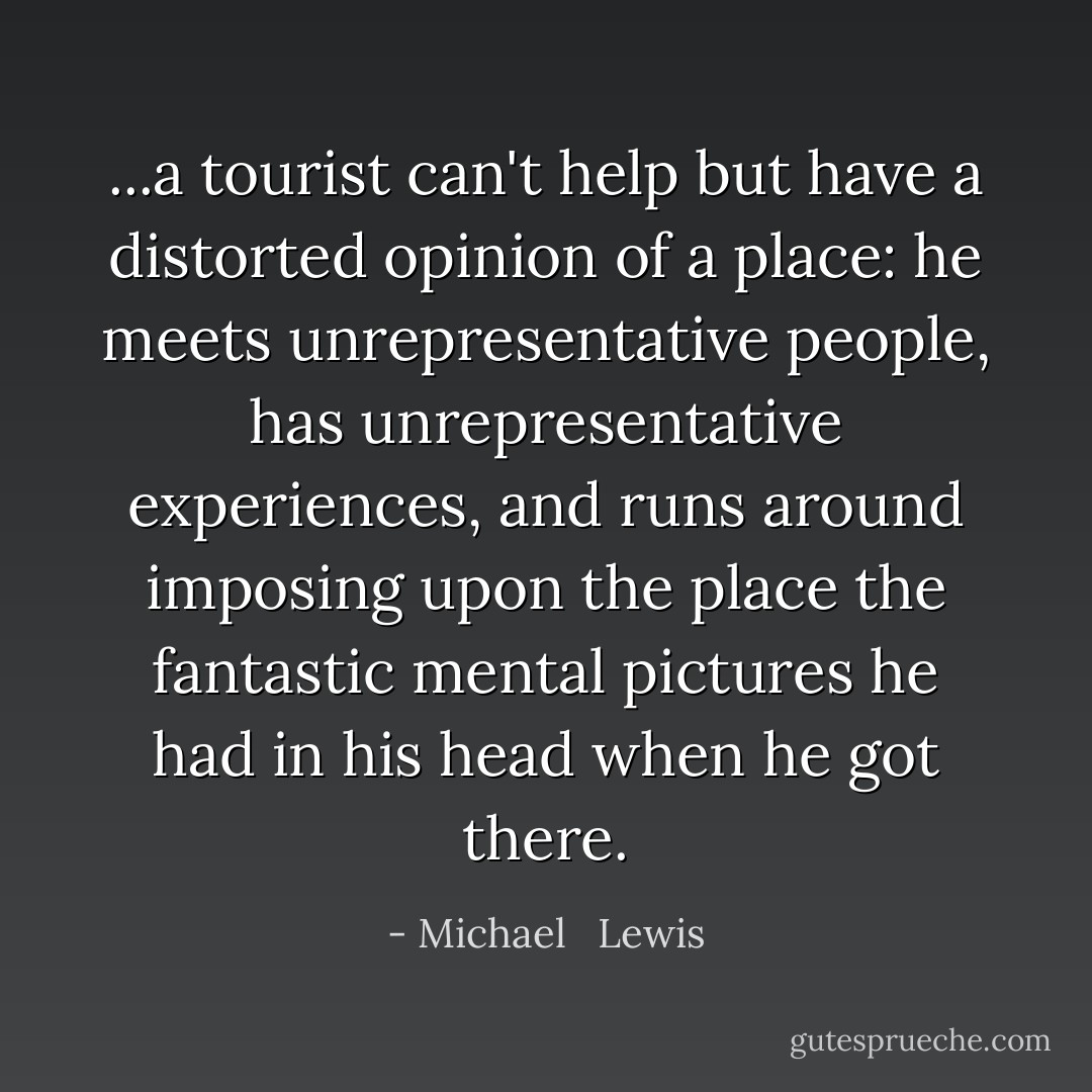 ...a tourist can't help but have a distorted opinion of a place: he meets unrepresentative people, has unrepresentative experiences, and runs around imposing upon the place the fantastic mental pictures he had in his head when he got there. - Michael   Lewis