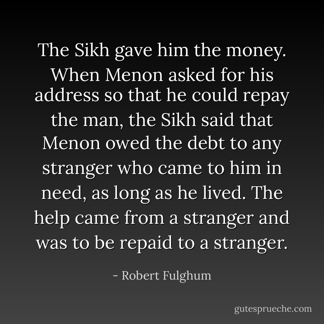 The Sikh gave him the money. When Menon asked for his address so that he could repay the man, the Sikh said that Menon owed the debt to any stranger who came to him in need, as long as he lived. The help came from a stranger and was to be repaid to a stranger. - Robert Fulghum
