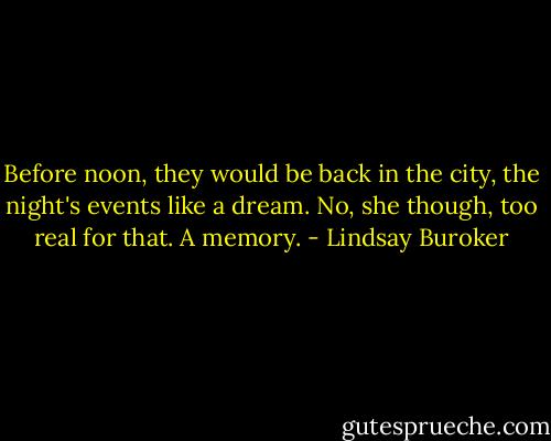 Before noon, they would be back in the city, the night's events like a dream. No, she though, too real for that. A memory. - Lindsay Buroker