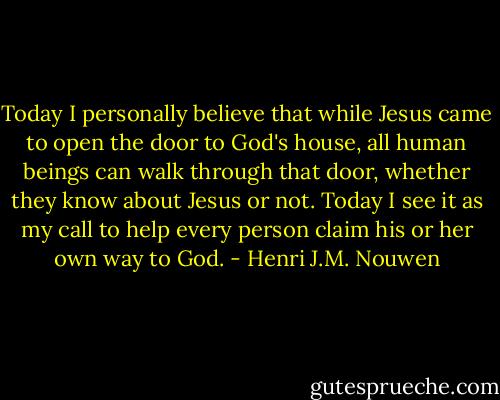 Today I personally believe that while Jesus came to open the door to God's house, all human beings can walk through that door, whether they know about Jesus or not. Today I see it as my call to help every person claim his or her own way to God. - Henri J.M. Nouwen
