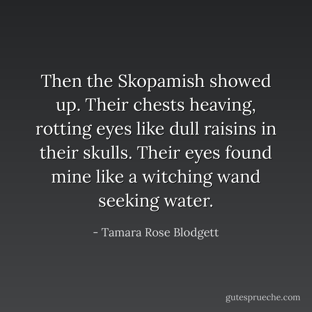Then the Skopamish showed up. Their chests heaving, rotting eyes like dull raisins in their skulls. Their eyes found mine like a witching wand seeking water. - Tamara Rose Blodgett