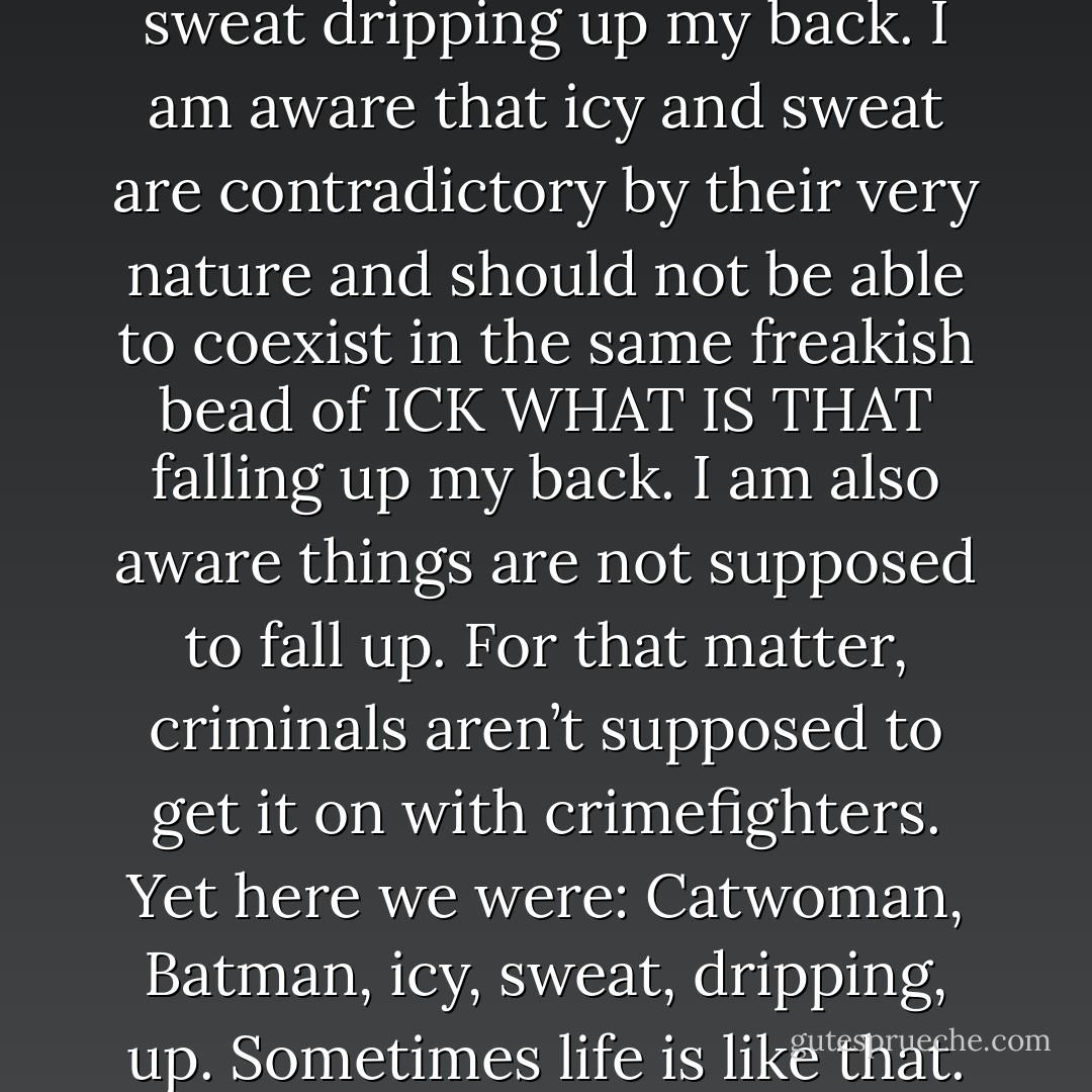 Inexplicably, I felt drops of icy sweat dripping up my back. I am aware that icy and sweat are contradictory by their very nature and should not be able to coexist in the same freakish bead of ICK WHAT IS THAT falling up my back. I am also aware things are not supposed to fall up. For that matter, criminals aren’t supposed to get it on with crimefighters. Yet here we were: Catwoman, Batman, icy, sweat, dripping, up. Sometimes life is like that. - Chris Dee
