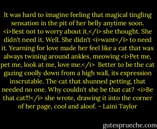 It was hard to imagine feeling that magical tingling sensation in the pit of her belly anytime soon. <i>Best not to worry about it,</i> she thought. She didn't need it. Well. She didn't <i>want</i> to need it. Yearning for love made her feel like a cat that was always twining around ankles, meowing <i>Pet me, pet me, look at me, love me.</i><br /> Better to be the cat gazing coolly down from a high wall, its expression inscrutable. The cat that shunned petting, that needed no one. Why couldn't she be that cat?<br /> <i>Be that cat!!!</i> she wrote, drawing it into the corner of her page, cool and aloof. - Laini Taylor