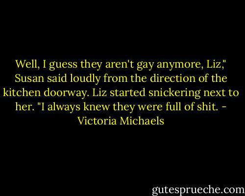 Well, I guess they aren't gay anymore, Liz," Susan said loudly from the direction of the kitchen doorway.<br />Liz started snickering next to her. "I always knew they were full of shit. - Victoria Michaels