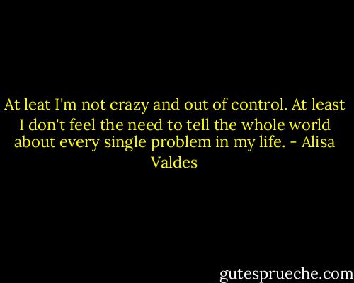 At leat I'm not crazy and out of control. At least I don't feel the need to tell the whole world about every single problem in my life. - Alisa Valdes
