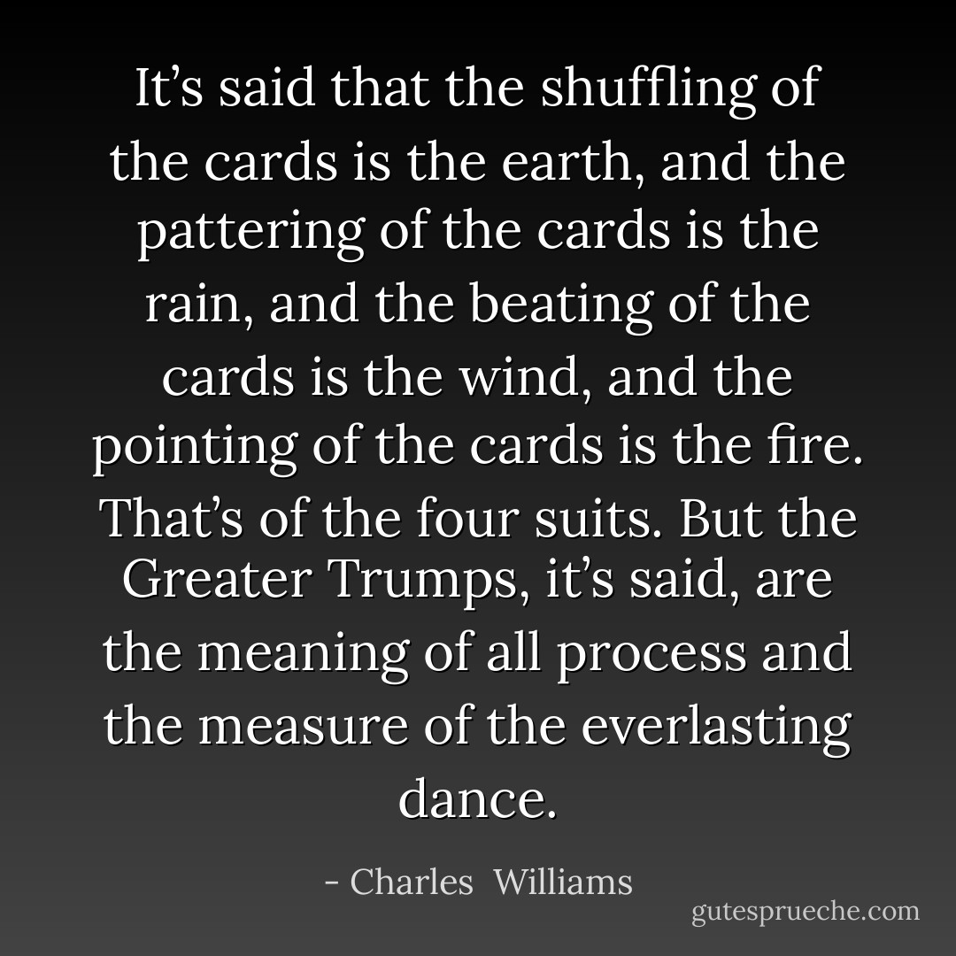 It’s said that the shuffling of the cards is the earth, and the pattering of the cards is the rain, and the beating of the cards is the wind, and the pointing of the cards is the fire. That’s of the four suits. But the Greater Trumps, it’s said, are the meaning of all process and the measure of the everlasting dance. - Charles  Williams