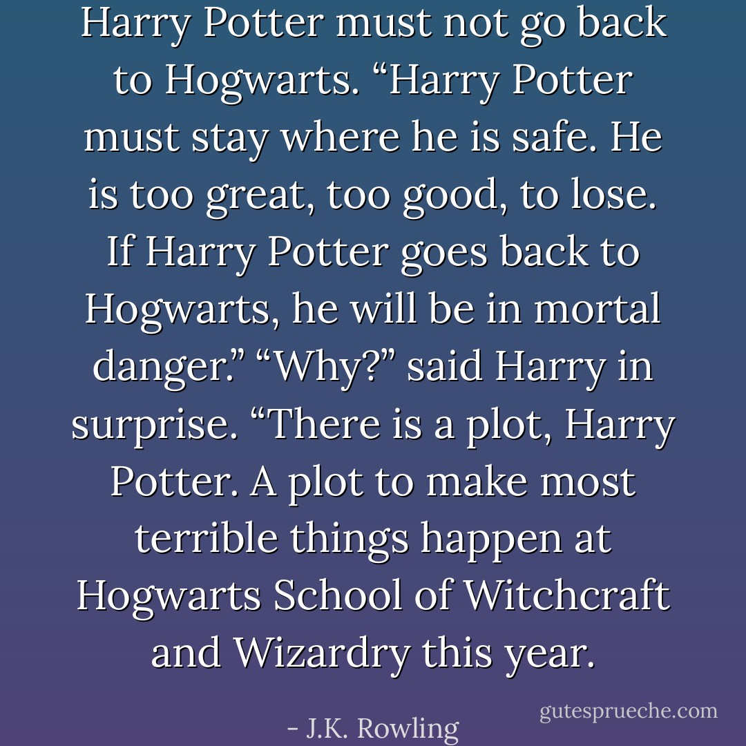 Harry Potter must not go back to Hogwarts.<br />“Harry Potter must stay where he is safe. He is too great, too good, to lose. If Harry Potter goes back to Hogwarts, he will be in mortal danger.”<br />“Why?” said Harry in surprise.<br />“There is a plot, Harry Potter. A plot to make most terrible things happen at Hogwarts School of Witchcraft and Wizardry this year. - J.K. Rowling