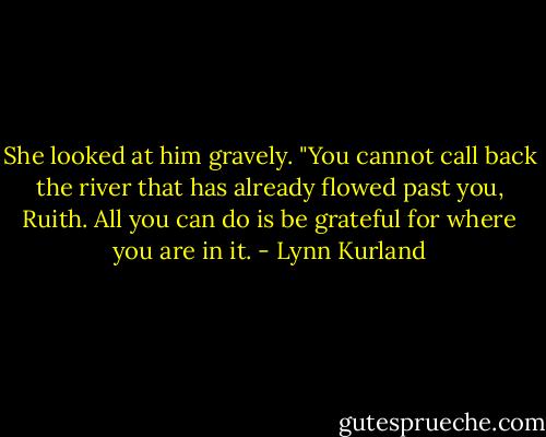 She looked at him gravely. "You cannot call back the river that has already flowed past you, Ruith. All you can do is be grateful for where you are in it. - Lynn Kurland