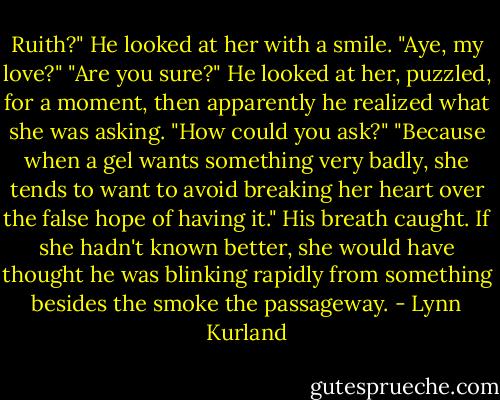 Ruith?"<br />He looked at her with a smile. "Aye, my love?"<br />"Are you sure?"<br />He looked at her, puzzled, for a moment, then apparently he realized what she was asking. "How could you ask?"<br />"Because when a gel wants something very badly, she tends to want to avoid breaking her heart over the false hope of having it."<br />His breath caught. If she hadn't known better, she would have thought he was blinking rapidly from something besides the smoke the passageway. - Lynn Kurland