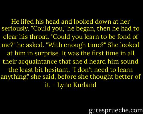 He lifed his head and looked down at her seriously. "Could you," he began, then he had to clear his throat. "Could you learn to be fond of me?" he asked. "With enough time?"<br />She looked at him in surprise. It was the first time in all their acquaintance that she'd heard him sound the least bit hesitant. "I don't need to learn anything," she said, before she thought better of it. - Lynn Kurland