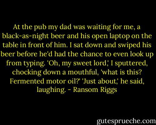 At the pub my dad was waiting for me, a black-as-night beer and his open laptop on the table in front of him. I sat down and swiped his beer before he'd had the chance to even look up from typing. 'Oh, my sweet lord,' I sputtered, chocking down a mouthful, 'what is this? Fermented motor oil?'<br />'Just about,' he said, laughing. - Ransom Riggs
