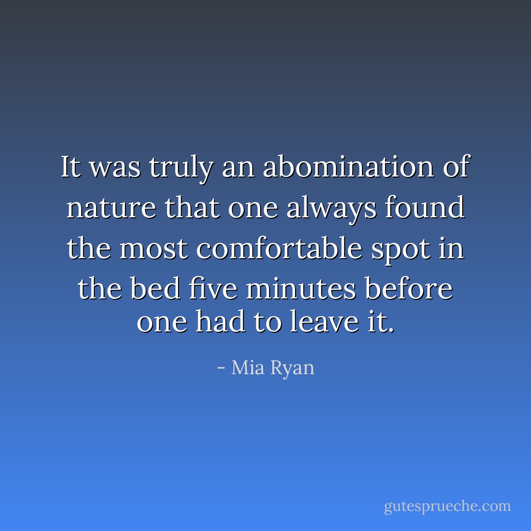 It was truly an abomination of nature that one always found the most comfortable spot in the bed five minutes before one had to leave it. - Mia Ryan