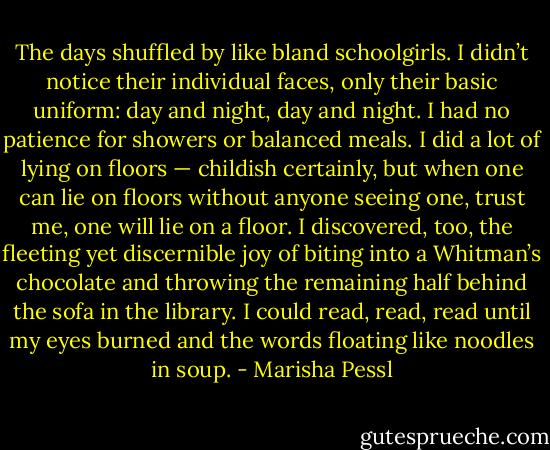 The days shuffled by like bland schoolgirls. I didn’t notice their individual faces, only their basic uniform: day and night, day and night.<br />I had no patience for showers or balanced meals. I did a lot of lying on floors — childish certainly, but when one can lie on floors without anyone seeing one, trust me, one will lie on a floor. I discovered, too, the fleeting yet discernible joy of biting into a Whitman’s chocolate and throwing the remaining half behind the sofa in the library. I could read, read, read until my eyes burned and the words floating like noodles in soup. - Marisha Pessl