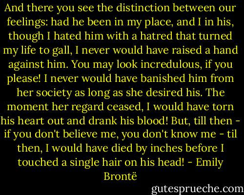 And there you see the distinction between our feelings: had he been in my place, and I in his, though I hated him with a hatred that turned my life to gall, I never would have raised a hand against him. You may look incredulous, if you please! I never would have banished him from her society as long as she desired his. The moment her regard ceased, I would have torn his heart out and drank his blood! But, till then - if you don't believe me, you don't know me - til then, I would have died by inches before I touched a single hair on his head! - Emily Brontë