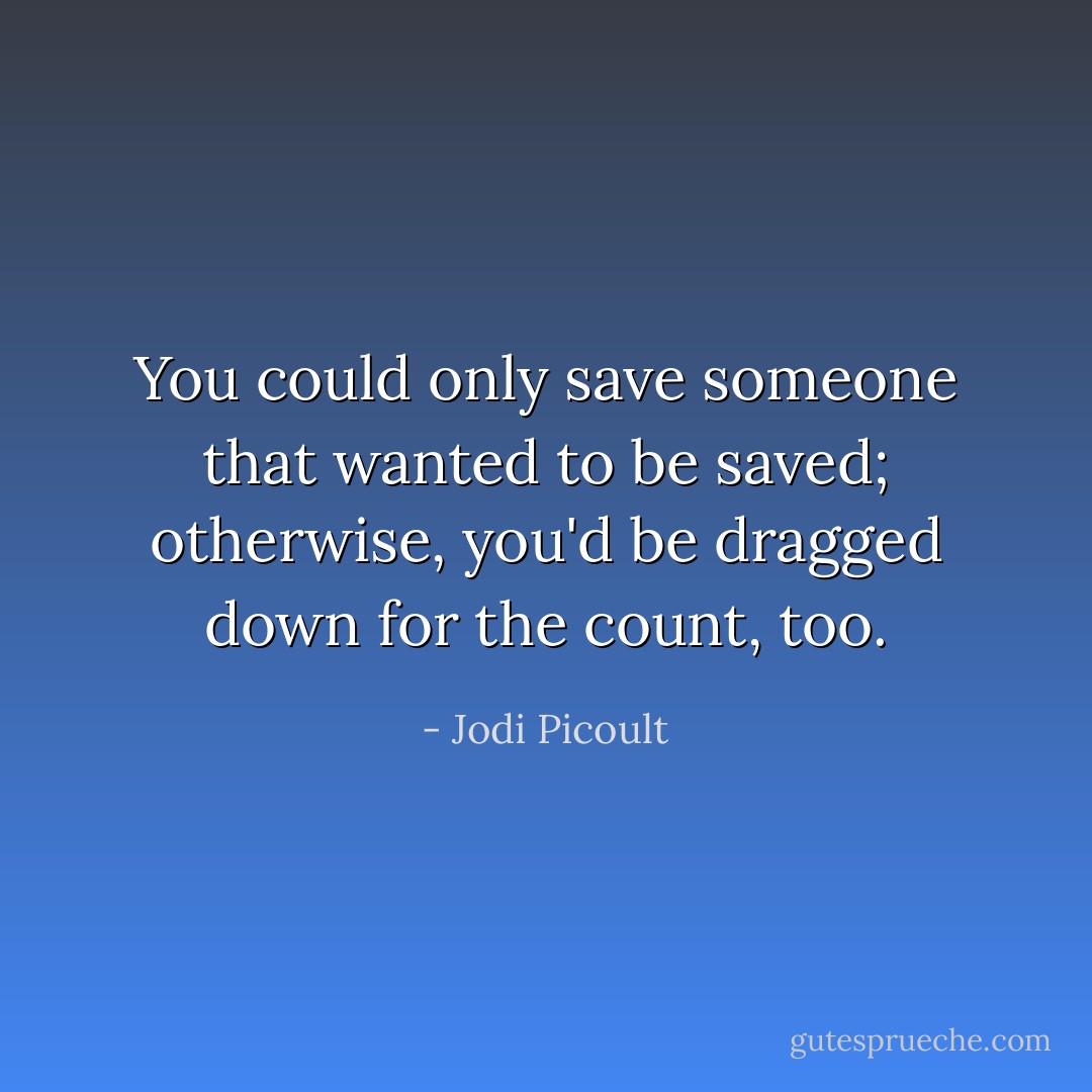 You could only save someone that wanted to be saved; otherwise, you'd be dragged down for the count, too. - Jodi Picoult