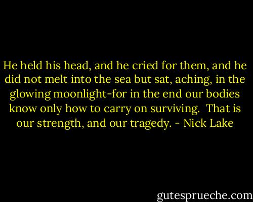 He held his head, and he cried for them, and he did not melt into the sea but sat, aching, in the glowing moonlight-for in the end our bodies know only how to carry on surviving.<br /><br />That is our strength, and our tragedy. - Nick Lake