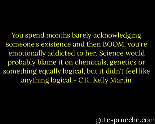 You spend months barely acknowledging someone's existence and then BOOM, you're emotionally addicted to her. Science would probably blame it on chemicals, genetics or something equally logical, but it didn't feel like anything logical - C.K. Kelly Martin