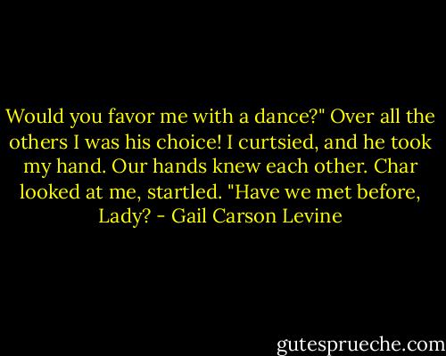 Would you favor me with a dance?" Over all the others I was his choice! I curtsied, and he took my hand. Our hands knew each other. Char looked at me, startled. "Have we met before, Lady? - Gail Carson Levine