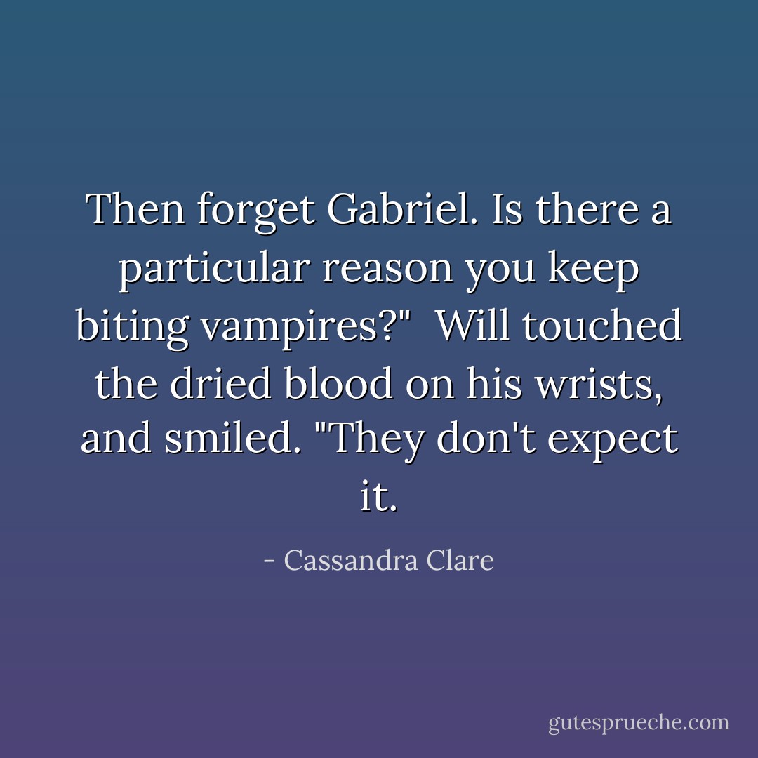 Then forget Gabriel. Is there a particular reason you keep biting vampires?"<br /><br />Will touched the dried blood on his wrists, and smiled. "They don't expect it. - Cassandra Clare