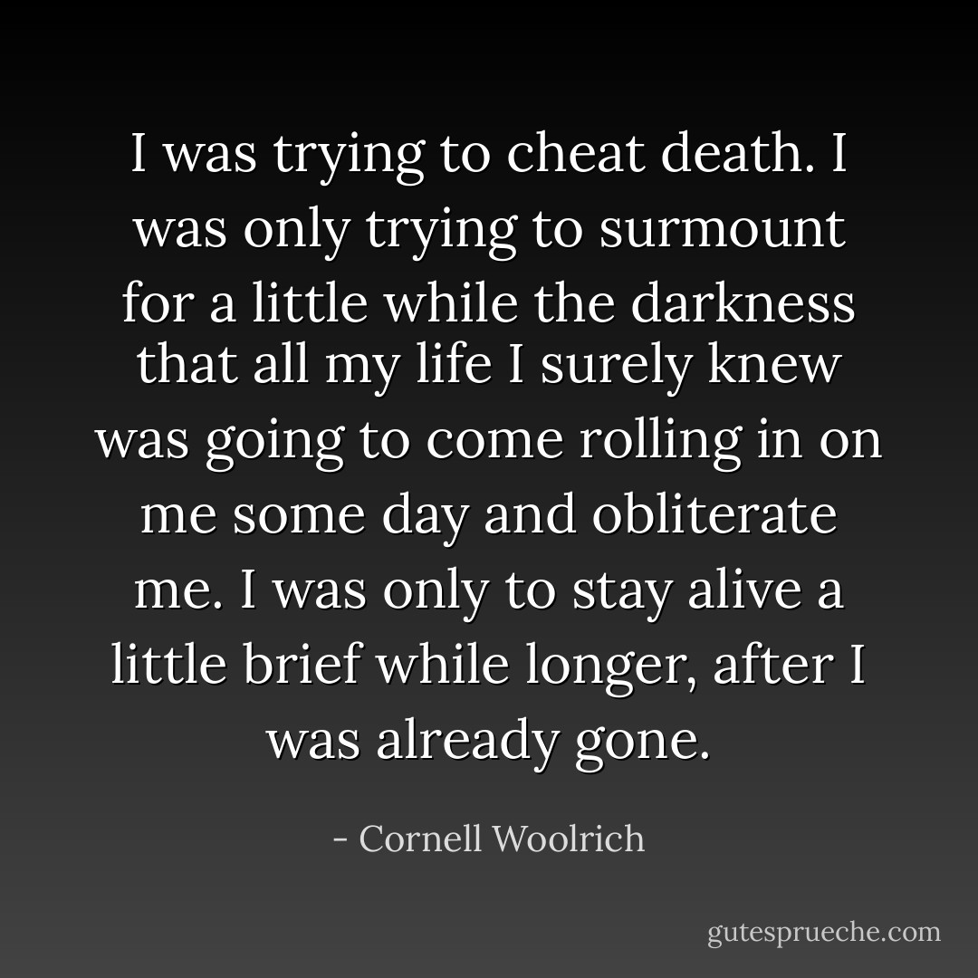 I was trying to cheat death. I was only trying to surmount for a little while the darkness that all my life I surely knew was going to come rolling in on me some day and obliterate me. I was only to stay alive a little brief while longer, after I was already gone. - Cornell Woolrich