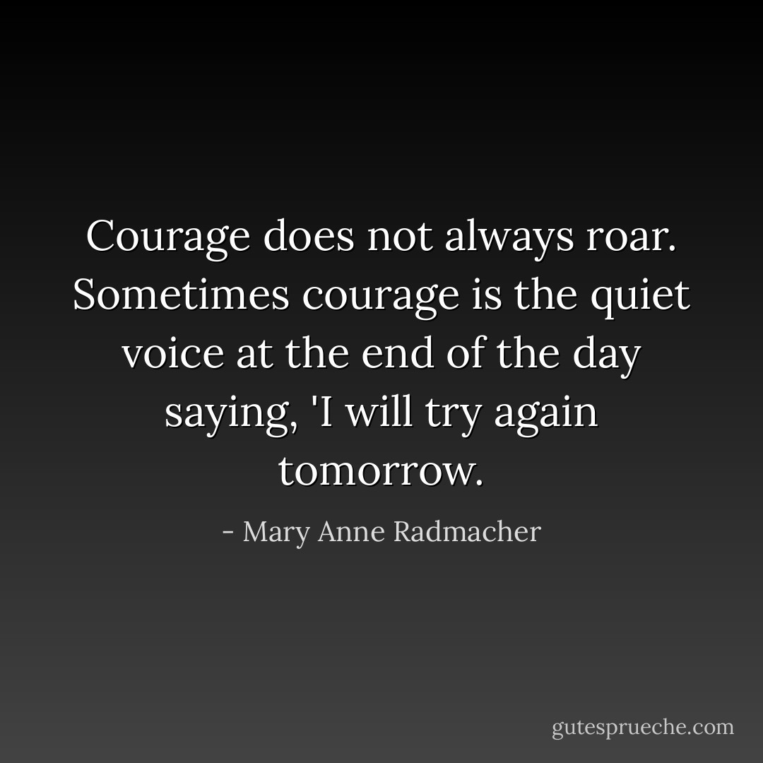 Courage does not always roar. Sometimes courage is the quiet voice at the end of the day saying, 'I will try again tomorrow. - Mary Anne Radmacher