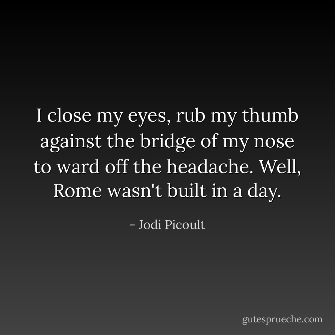 I close my eyes, rub my thumb against the bridge of my nose to ward off the headache. Well, Rome wasn't built in a day. - Jodi Picoult