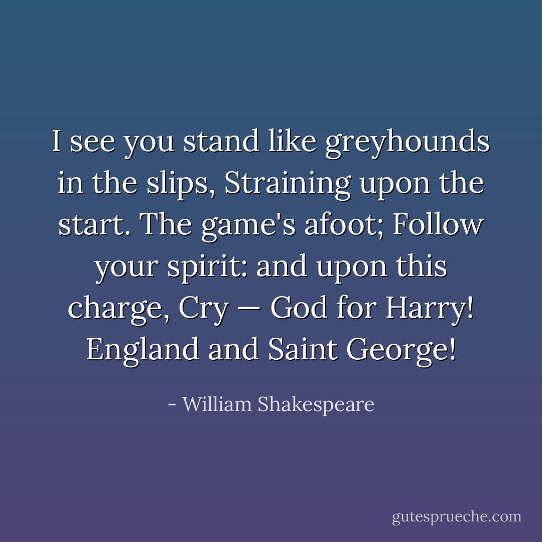 I see you stand like greyhounds in the slips,<br />Straining upon the start. The game's afoot;<br />Follow your spirit: and upon this charge,<br />Cry — God for Harry! England and Saint George! - William Shakespeare