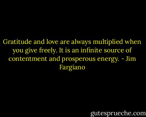 Gratitude and love are always multiplied when you give freely. It is an infinite source of contentment and prosperous energy. - Jim Fargiano