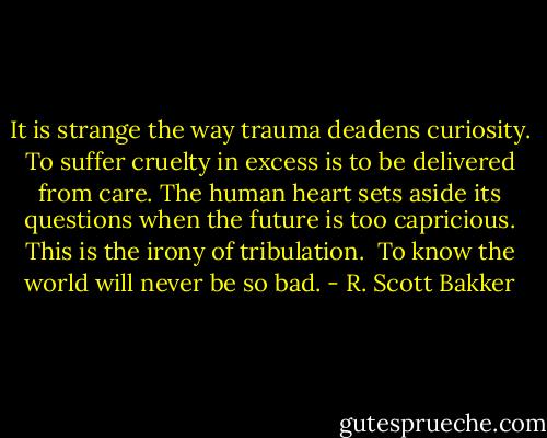 It is strange the way trauma deadens curiosity. To suffer cruelty in excess is to be delivered from care. The human heart sets aside its questions when the future is too capricious. This is the irony of tribulation.<br /><br />To know the world will never be so bad. - R. Scott Bakker
