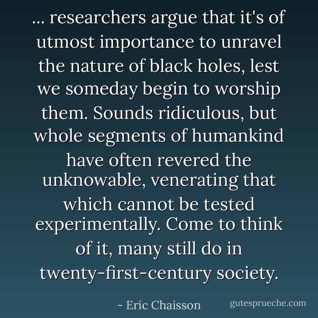 ... researchers argue that it's of utmost importance to unravel the nature of black holes, lest we someday begin to worship them. Sounds ridiculous, but whole segments of humankind have often revered the unknowable, venerating that which cannot be tested experimentally. Come to think of it, many still do in twenty-first-century society. - Eric Chaisson