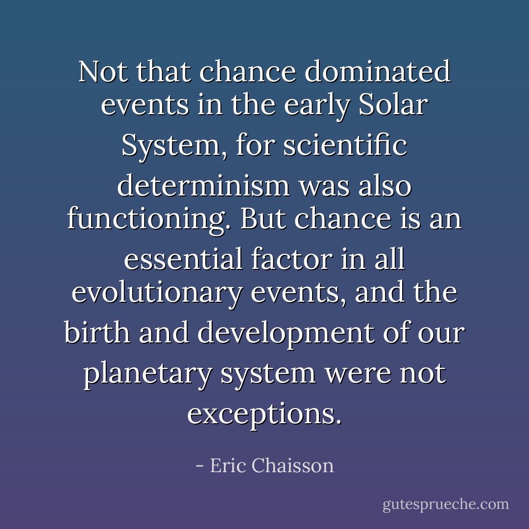 Not that chance dominated events in the early Solar System, for scientific determinism was also functioning. But chance is an essential factor in all evolutionary events, and the birth and development of our planetary system were not exceptions. - Eric Chaisson