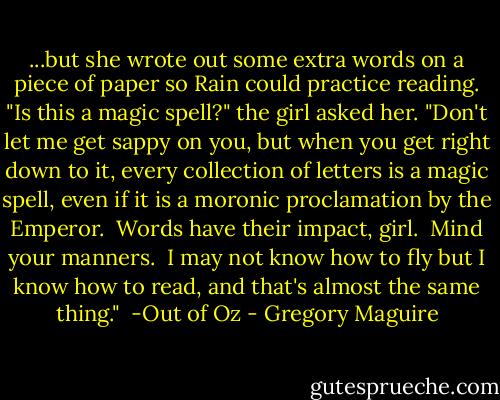 ...but she wrote out some extra words on a piece of paper so Rain could practice reading. "Is this a magic spell?" the girl asked her.<br />"Don't let me get sappy on you, but when you get right down to it, every collection of letters is a magic spell, even if it is a moronic proclamation by the Emperor.  Words have their impact, girl.  Mind your manners.  I may not know how to fly but I know how to read, and that's almost the same thing."<br /><br />-Out of Oz - Gregory Maguire