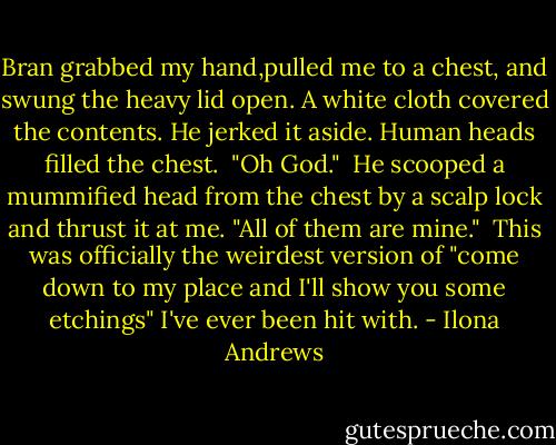 Bran grabbed my hand,pulled me to a chest, and swung the heavy lid open. A white cloth covered the contents. He jerked it aside. Human heads filled the chest.<br /><br />"Oh God."<br /><br />He scooped a mummified head from the chest by a scalp lock and thrust it at me. "All of them are mine."<br /><br />This was officially the weirdest version of "come down to my place and I'll show you some etchings" I've ever been hit with. - Ilona Andrews
