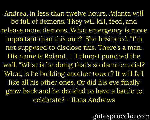 Andrea, in less than twelve hours, Atlanta will be full of demons. They will kill, feed, and release more demons. What emergency is more important than this one?<br /><br />She hesitated. "I'm not supposed to disclose this. There's a man. His name is Roland..."<br /><br />I almost punched the wall. "What is he doing that's so damn crucial? What, is he building another tower? It will fall like all his other ones. Or did his eye finally grow back and he decided to have a battle to celebrate? - Ilona Andrews