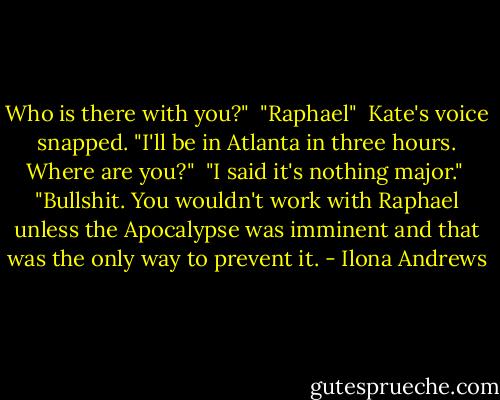 Who is there with you?"<br /><br />"Raphael"<br /><br />Kate's voice snapped. "I'll be in Atlanta in three hours. Where are you?"<br /><br />"I said it's nothing major."<br /><br />"Bullshit. You wouldn't work with Raphael unless the Apocalypse was imminent and that was the only way to prevent it. - Ilona Andrews