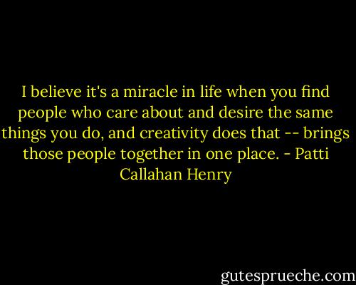 I believe it's a miracle in life when you find people who care about and desire the same things you do, and creativity does that -- brings those people together in one place. - Patti Callahan Henry