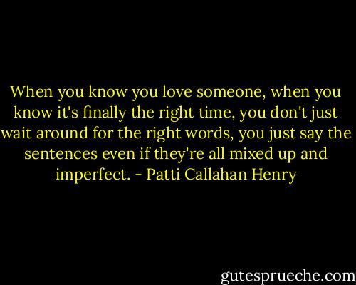 When you know you love someone, when you know it's finally the right time, you don't just wait around for the right words, you just say the sentences even if they're all mixed up and imperfect. - Patti Callahan Henry