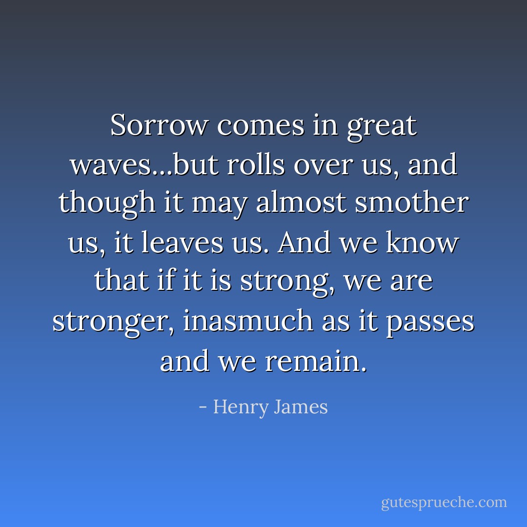 Sorrow comes in great waves...but rolls over us, and though it may almost smother us, it leaves us. And we know that if it is strong, we are stronger, inasmuch as it passes and we remain. - Henry James