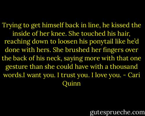 Trying to get himself back in line, he kissed the inside of her knee. She touched his hair, reaching down to loosen his ponytail like he’d done with hers. She brushed her fingers over the back of his neck, saying more with that one gesture than she could have with a thousand words.I want you. I trust you. I love you. - Cari Quinn