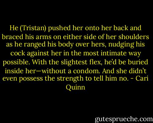 He (Tristan) pushed her onto her back and braced his arms on either side of her shoulders as he ranged his body over hers, nudging his cock against her in the most intimate way possible.<br />With the slightest flex, he’d be buried inside her—without a condom. And she didn’t even possess the strength to tell him no. - Cari Quinn