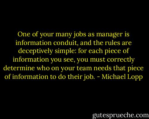 One of your many jobs as manager is information conduit, and the rules are deceptively simple: for each piece of information you see, you must correctly determine who on your team needs that piece of information to do their job. - Michael Lopp