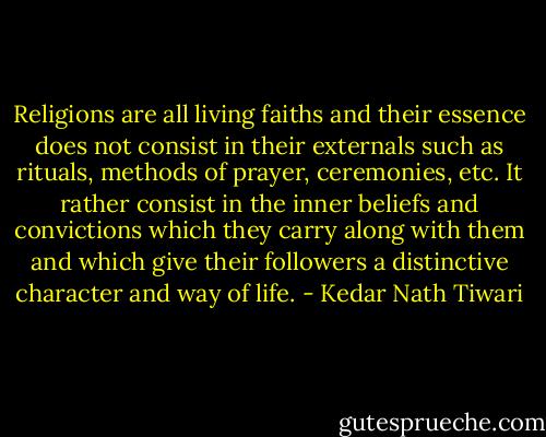 Religions are all living faiths and their essence does not consist in their externals such as rituals, methods of prayer, ceremonies, etc. It rather consist in the inner beliefs and convictions which they carry along with them and which give their followers a distinctive character and way of life. - Kedar Nath Tiwari